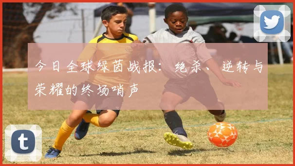 今日全球绿茵战报:绝杀、逆转与荣耀的终场哨声