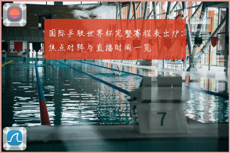 国际乒联世界杯完整赛程表出炉：焦点对阵与直播时间一览