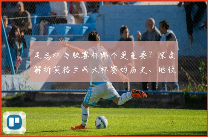足总杯与联赛杯哪个更重要?深度解析英格兰两大杯赛的历史、地位与影响