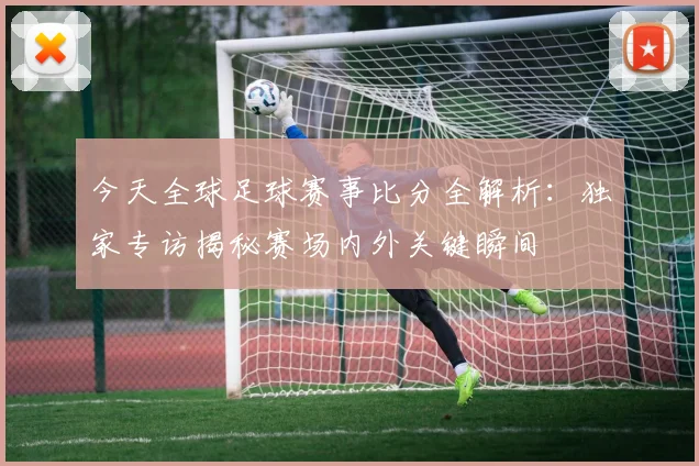 今天全球足球赛事比分全解析:独家专访揭秘赛场内外关键瞬间